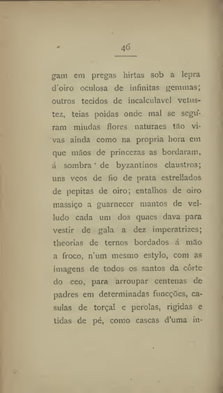 46
gam em pregas hirtas sob a lepra
d'oiro oculosa de infinitas gemmas;
outros tecidos de incalculável vetus-
tez, teias poidas onde mal se segu-
ram miúdas flores naturaes tão vi-
vas ainda como na propria hora em
que mãos de princezas as bordaram,
á sombra' de byzantinos claustros;
uns veos de fio de prata estrellados
de pepitas de oiro; entalhos de oiro
massiço a guarnecer mantos de vel-
ludo cada um dos quaes dava para
vestir de gala a dez imperatrizes;
theorias de ternos bordados á mão
a froco, num mesmo estylo, com as
imagens de todos os santos da corte
do ceo, para arroupar centenas de
padres em determinadas funeções, ca-
sulas de torçal e pérolas, rigidas e
tidas de pé, como cascas d'uma in-
 