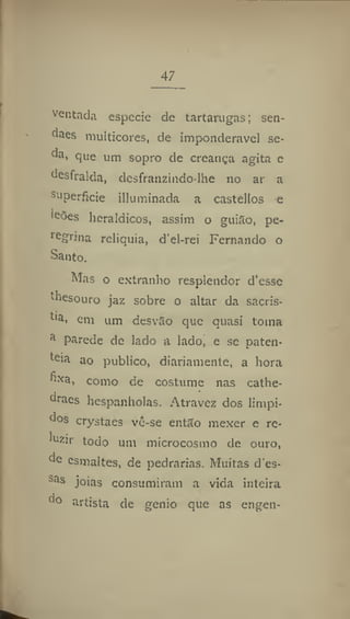 47
ventada especie de tartarugas; sen-
daes multicores, de imponderável se-
da, que um sopro de creauça agita e
desfralda, desfranzindo-lhe no ar a
su
perficie illuminada a castellos e
leões heráldicos, assim o guião, pe-
ie
grina relíquia, d'el-rei Fernando o
Santo.
Mas o extranho resplendor d'esse
diesouro jaz sobre o altar da sacris-
ti
a, em um desvão que quasi toma
a
parede de lado a lado, e se paten-
teia ao publico, diariamente, a hora
llxa
> como de costume nas cathe-
draes hespanholas. Atravez dos límpi-
dos crystaes vê-se então mexer e re-
luzir todo um microcosmo de ouro,
de esmaltes, de pedrarias. Muitas d'es-
ias
jóias consumiram a vida inteira
d° artista de génio que as engen-
 