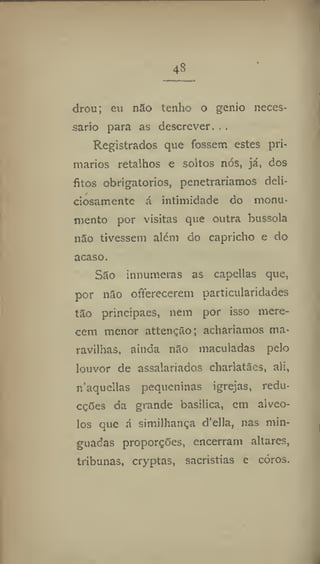 48
drou; eu não tenho o génio neces-
sário para as descrever. . .
Registrados que fossem estes pri-
mários retalhos e soltos nós, já, dos
fitos obrigatórios, penetraríamos deli-
ciosamente á intimidade do monu-
mento por visitas que outra bússola
não tivessem além do capricho e do
acaso.
São innumeras as capellas que,
por não offerecerem particularidades
tão principaes, nem por isso mere-
cem menor attenção; acharíamos ma-
ravilhas, ainda não maculadas pelo
louvor de assalariados charlatães, ali,
n'aqucllas pequeninas igrejas, redu-
cções da grande basílica, em alvéo-
los que á similhança d'ella, nas min-
guadas proporções, encerram altares,
tribunas, cryptas, sacristias e coros.
 