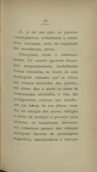 49
E, já de vez para os passeios
contemplativos, voltaríamos a miúdo
errar
, descançar, viver, na magestade
da
s assombrosas naves.
Principiaria então o embeveci-
oicnto. Tal recanto ignorado desper-
tará inesperadamente, borbulhando
fórmas desusadas, ao clarão de uma
madrugada radeante que se filtrou
nos cristaes matizados das jancllas;
em certos dias e ainda ao sabor de
determinadas claridades, o oiro, tão
Prodigamente esparso, que envelhe-
ceu nas trevas de uns altares cava-
dos no coração dos muros, refulgirá
a
niodo de prodígio e povoará essas
cavernas de sumptuosas chimeras;
ncs
immensos pannos das vidraças
resurgirão' theorias de personagens
magníficos, descollando se á introção
 