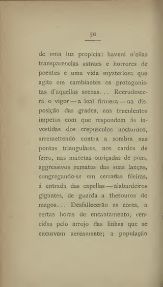 So
de uma luz propicia: haverá n'ellas
transparências astraes e horrores de
poentes e uma vida mysteriosa que
agite em cambiantes os protogonis-
tas d'aquellas scenas... Recrudesce-
rá o vigor — a leal firmeza — na dis-
posição das grades, nos truculentos
Ímpetos com que respondem ás in-
vestidas dos crepúsculos nocturnos,
arremettendo contra a sombra nas
pontas triangulares, nos cardos de
ferro, nas macetas ouriçadas de páas,
aggressivos remates das suas lanças,
congregando-se em cerradas fileiras,
á entrada das capellas — alabardeiros
gigantes, de guarda a thesouros de
magos. , . Desfallecerão as cores, a
certas horas de encantamento, ven-
cidas pelo arrojo das linhas que se
encurvam aereamente; a população
 