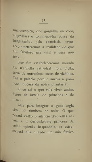 5i
microscópica, que gorgulha no córo,
er
>grossará e tomar nos ha posse da
imaginação; pela «sacristia nova»
acc
ommetteremos a realidade do que
era
fabuloso nas ® mil e uma noi-
tes» . .,
Por fim estabeleceremos morada
a
'i. n'aquella cathedral; fora d'ella,
terra de extranhos, casas de vizinhos,
^al o palacio porque anceia a pom-
posa loucura da nossa phantasial
E eu sei o que vale viver assim,
d'gno da inveja de príncipes e de
r
eis. ..
Mas para integrar o gozo urgia
v
iver ali também de noite. O que
Posará então o silencio d'aqucllas na*
ve
s, e a deslumbrante princeza da
v
elha «pietá» hespanhola, se estre-
mecerá ella quando um raio furtivo
 