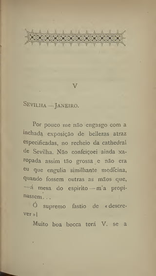 V
Sevilha —Janeiro.
Por pouco me não engasgo com a
inchada exposição de bellezas atraz
especificadas, no recheio da cathedral
de Sevilha. Não confeiçoei ainda xa-
r
opada assini tão grossa e não era
eu que engulia similhante medicina,
quando fossem outras as mãos que,
mesa do espirito— m'a propi-
nassem .. ,
Ó supremo fastio de «descre-
ver »[
Muito boa bocca terá V. se a
 