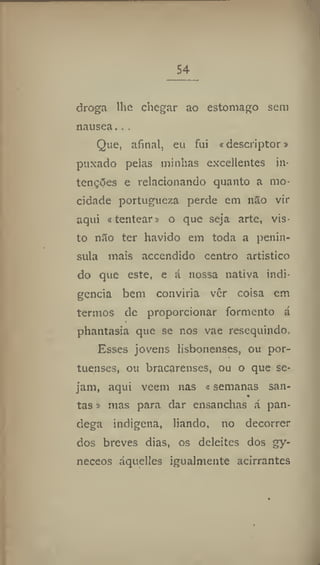 54
droga lhe chegar ao estoniago sem
nausea...
Que, afinal, eu fui «descriptor»
puxado pelas minhas excellentes in-
tenções e relacionando quanto a mo-
cidade portugueza perde em não vir
aqui «tentear» o que seja arte, vis-
to não ter havido em toda a penin-
sula mais accendido centro artístico
do que este, e á nossa nativa indi-
gência bem conviria ver coisa cm
termos de proporcionar formento á
phantasia que se nos vae resequindo.
Esses jovens íisbonenses, ou por-
tuenses, ou bracarenses, ou o que se-
jam, aqui veem nas «semanas san-
tas » mas para dar ensanchas á pan-
dega indígena, liando, no decorrer
dos breves dias, os deleites dos gy-
neceos áquelles igualmente acírrantes
 
