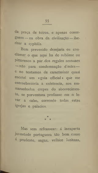 55
praça de toiros, e apenas conse-
guem— na obra da civilisaçâo — ibe*
risar a syphilis.
Hem prevenido desejaria eu con-
clamar o que aqui ha de sublime ou
pittoresco a par dos regalos sensuaes
— não para condemnaçSo d'estes —
e
no tentamen de caracterisar quasi
encetei um «guia official* que me
entenebreceria a existência, nos em*
maranhados crepes do aborrecimen-
to. se porventura profiasse em o le-
var
a cabo, correndo todas estas
Igrejas e palacios.
Mas sem refransear: á inexperta
juventude portuguesa tflo bem como
a
prudente, sagaz, velhice luzitana,
 