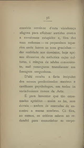 56
conviria servir-se d'esta vísinhança
afagosa para efieituar sortidas contra
a envolvente estupidez e, fora das
suas redomas — os pequeninos aquá-
rios onde luzem as suas gracinhas —
dar realidade aos domínios, hoje ape-
nas illusorios da esthetica cujas cul-
turas, á mingua de adubo convenien-
te, mal conseguem transformar em
forragem vergonhosa.
D'alu resulta a farta insipidez
dos nossos predestinados mestres e
cavillosos psychologos, em todos òs
variadíssimos ramos da Arte,
E para lamentar que tão estre-
madas aptidões — assim as ha, sem
duvida — andem ás marradas de en-
contro a meras sombras. Cá fora,
ao menos, os críticos sabem ao re-
dondel para escoucinhar as corpo-
 