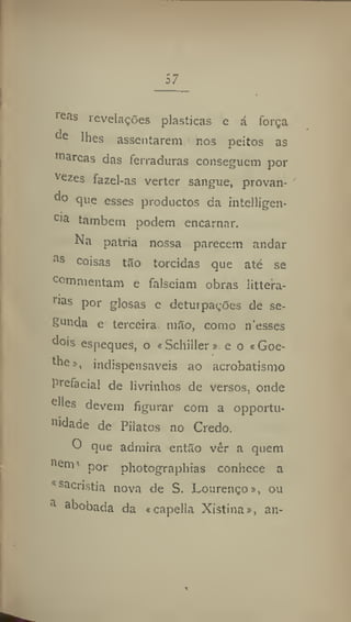 57
1 e
<is revelações plásticas e á força
c
'c
lhes assentarem nos peitos as
111
arcas das ferraduras conseguem por
Vezes
fazel-as verter sangue, provan-
d
° 9lle
esses productos da intelligen-
Cla
lambem podem encarnar.
Na patria nossa parecem andar
as
coisas tâo torcidas que até se
Commentam e falseiam obras littera-
rias
P°r glosas e deturpações de se-
gunda e terceira m5o, como nesses
dois espeques, o «Schiller» e o «Goe-
the», indispensáveis ao acrobatismo
prefaciai de livrinhos de versos, onde
elles devem figurar com a opportu-
'hdade de Pilatos no Credo.
O que admira entSo vêr a quem
"em1
por photographias conhece a
^sacristia nova de S. Lourenço», ou
d a
hobada da «capella Xistina», an-
 