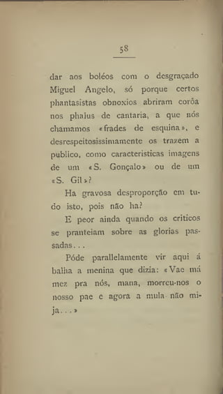 58
dar aos boléos com o desgraçado
Miguel Angelo, só porque certos
phantasistas obnoxios abriram coróa
nos phalus de cantaria, a que nós
chamamos «frades de esquinas, e
desrespeitosissimamente os trazem a
publico, como características imagens
de um «S. Gonçalo» ou de um
«S. Gil»?
Ha gravosa desproporção cm tu-
do isto, pois nXo ha?
peor ainda quando os críticos
se pranteiam sobre as glorias pas-
sadas ., .
Pôde parallelamente vir aqui á
bailia a menina que dizia: «Vae má
mez pra nós, mana, morreu-nos o
nosso pae e agora a mula não mi-
ja.:.»
 