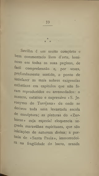 59
*
* *
Sevilha é um muito completo e
bem commentado livro d'arte, lumi-
noso em todas as suas paginas, de
fácil comprehensâo e, por vezes,
Profundamente sentido, a ponto de
satisfazer as mais nobres exigências
e
stheticas em capitulos que n5o fo-
ram reproduzidos ou arremedados: o
austero, extático e expressivo «S. Je-
ronynio do Torrijano» de onde se
derivou toda uma levantada escola
de esculptura; as pinturas do «Zur-
baran > cuja especial eloquência se-
greda maravilhas espírituaes, que silo
""cações de natureza divina; a por-
tada de «Santa Paula», immorredoi-
ra
na fragilidade do barro, ornada
 