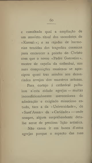 óo
e esmaltada qual a ampliação de
um amuleto- ritual dos sacerdotes de
cKarnak»; e as rajadas de harmo-
nias trazidas das tragedias cósmicas
para encarecer a paixão do Christo
com que o nosso «Padre Guerreiro»,
mestre de capella da cathedral, nas
suas composições musicaes se ante-
cipou quasi tres séculos aos desva-
riados arrojos dos maestros actuaes.
Para cortejo á cathedral pullu-
iam n'esta cidade egrejas — muitas
incondicionalmente merecedoras de
admiração e exigindo minucioso es-
tudo, taes a da «Universidade», de
«Sant'Anna» da « Caridade» — onde
sempre, algum surprehendente deta-
lhe serve de preciosa lição artística.
Não cansa ir em busca d'estas
egrejas porque o aspecto das ruas
 