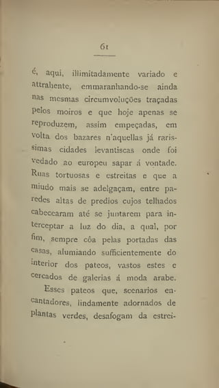 6i
c> aqui, iliinjitadaraente variado e
attrahentc, emmaranhando-se ainda
n
as mesmas circumvoluções traçadas
pelos moiros e que hoje apenas se
reproduzem, assim empeçadas, em
volta dos bazares naquellas já rarís-
simas cidades levantiscas onde foi
vedado ao europeu sapar á vontade.
Ruas tortuosas e estreitas e que a
nimdo mais se adelgaçam, entre pa-
redes altas de prédios cujos telhados
cabecearam até se juntarem para in-
terceptar a luz do dia, a qual, por
fim, sempre côa pelas portadas das
casas, alumiando su/íicientemente do
mterior dos pateos, vastos estes e
cercados de galerias á moda arabe.
Esses pateos que, scenarios en-
cantadores, lindamente adornados de
plantas verdes, desafogam da estrei-
 