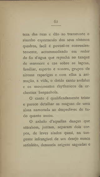 62
teza das ruas e dao ao transeunte o
risonho espectáculo dos seus vistosos
quadros, íacil é povoal*os convenien-
temente, accommodando em redor
do fio d'agua que repucha no tanque
de mármore e cae sobre as lageas,
familiar, esperto e sonoro, grupos de
airosas raparigas e com ellas a ani-
mação, a vida, o doído canto andaluz
e os movimentos rhythmicos da or-
chestics hespanhola.
O canto é qualificadamente triste
e parece detalhar as maguas de uma
alma namorada ao despedir-se de tu-
do quanto amou.
O anhelo d'aquellas danças que
attrahem, juntam, separam dois cor-
pos, de leves alados quasi, na tan-
gente infrangivel de um desejo nunca
satisfeito, denuncia origens sagradas e
 