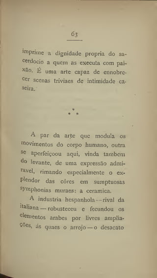 63
lrn
prime a dignidade propria do sa-
cerdócio a quem as executa com pai-
E uma arte capaz de ennobre-
cer
scenas triviaes de intimidade ca-
seira.
A par da arte que modula os
movimentos do corpo humano, outra
se
aperfeiçoou aqui, vinda também
d
° levante, de uma expressão admi-
rável, rimando especialmente o ex-
plcndor das côres em sumptuosas
ymphonias muraes: a ceramica.
A industria hespanhola- rival da
Ita
'iana — robusteceu e fecundou os
e
'e
mentos arabes por livres amplia-
cões
< ás quaes o arrojo — o desacato
 
