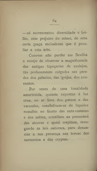 64
— só accrescentou diversidade e bri-
lho, sem prejuízo do mimo, de uma
certa graça melindrosa que é pecu-
liar a esta arte.
Convém n3o perder em Sevilha
o ensejo de observar a magnificência
das antigas tapeçarias de azulejos,
tao profusamente colgadas nas pare-
des dos palacios, das igrejas, dos con-
ventos.
Por vezes de uma tonalidade
amortecida, quando expostas á luz
crua, 110 ar livre dos pateos e das
varandas, sensibilisam-se de líquidos
esmaltes no fausto das ante camaras
e dos salões, scintillam na penumbra
das alcovas e quasi crepitam, revo-
gando as leis naturaes, para denun-
ciar a sua presença nas trevas dos
santuários e das cryptas.
 