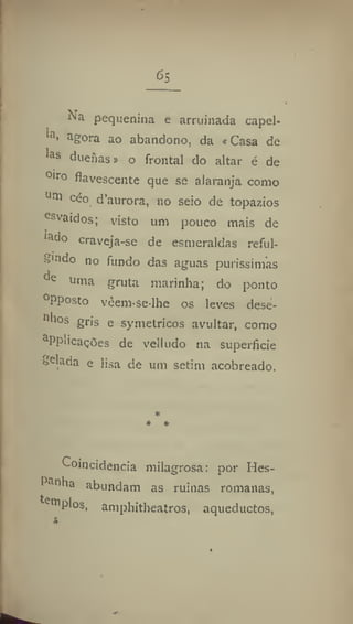 65
^■r
n pequenina e arruinada capei-
la, agora ao abandono, da «Casa de
las dueiias» o frontal do altar é de
0)ro
fiavescente que se alaranja como
11111 c
^° d'aurora, no seio de topázios
esvaídos; visto um pouco mais de
lado craveja-se de esmeraldas reful-
gindo no fundo das aguas puríssimas
t,c
uma gruta marinha; do ponto
°Pposto veem-se-lhe os leves dese-
11
lios gris e symétricos avultar, como
a
Pplicações de velludò na superfície
Selada e lisa de um setim acobreado.
Coincidência milagrosa: por Hes-
Panha abundam as ruínas romanas,
tenip
l°s
. amphitheatres, aqueductos,
 