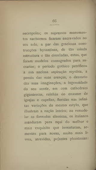 66
necropoles; os supremos monumen-
tos sarracenos ficaram encravados no
seu solo. a par das graciosas cons-
trucções bysantinas, de tão miúda
estructura e tão cinzeladas, estas, que
foram modelos consagrados para sa-
crários; o período gothico petrificou
a sua anciosa aspiração mystica, a
poesia das suas crenças, o desvario
das suas imaginações, a ingenuidade
do seu sentir, em cem cathedraes
gigantescas, rainhas do enxame de
igrejas e capellas, floridas nas infini-
tas variações do mesmo estylo, que
illustram a nação inteira; ao remode-
lar as formulas clássicas, os italianos
mandaram para aqui do melhor e
mais exquisito que inventaram, se-
mentes para novas, muito mais li-
vres, atrevidas, pujantes phantasias:
 