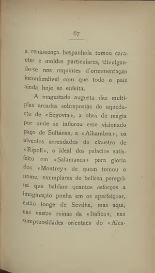 <5;
a
renascença hespanliola tomou cara-
cter e moldes particulares, divulgan-
do-se nos requintes dornamentação
inconfundível com que todo o pair,
ainda hoje se enfeita,
A magestade augusta das múlti-
plas arcadas sobrepostas do aquedu-
cto de «Segovia», a obra de magia
por onde se inflorou esse visionado
paço de Sultanas, a «Alhambra»; os
alvéolos arrendados do claustro de
«Ripoll», o ideal dos palacios satis-
feito em «Salamanca» para gloria
dos «Montrey» de quem tomou o
nome, exemplares de belleza peregri-
na que baldam quantos esforços a
imaginação ponha em os aperfeiçoar,
estão longe de Sevilha, mas aqui,
nas
vastas ruínas da «Italica», nas
Sl|
mptuosidades orientaes do «Alca-
 