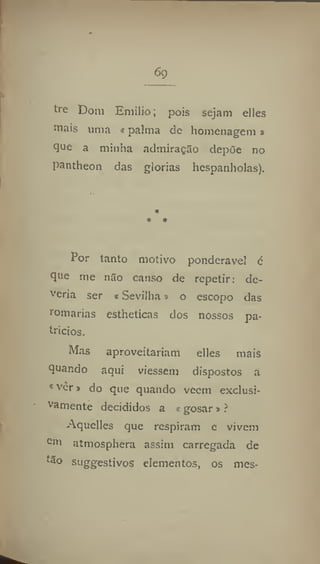 6g
tre Dom Emilio; pois sejam elles
mais uma «palma de homenagem s
que a minha adiniraç3o depõe no
pantheon das glorias hespanholas).
Por tanto motivo ponderável é
que me n3o canso de repetir; de-
veria ser t Sevilha» o escopo das
romarias estheticas dos nossos pa-
trícios.
Mas aproveitariam elles mais
quando aqui viessem dispostos a
* vêr» do que quando veem exclusi-
vamente decididos a «gosar»?
Aquelles que respiram e vivem
Cm
atmosphera assim carregada de
tão suggestivos elementos, os mes-
 