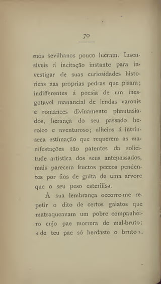 7°
mos sevilhanos pouco lucram. Insen-
síveis á ineítaçSo instante para in-
vestigar de suas curiosidades histó-
ricas nas próprias pedras que pisam;
indiferentes á poesia de um ines-
gotável manancial de lendas varonis
e romances divinamente phantasia-
dos, herança do seu passado he-
róico e aventuroso; alheios á intrín-
seca estimaçílo que requerem as ma-
nifestações tilo patentes da solici-
tude artística dos seus antepassados,
mais parecem fructos peccos penden-
tes por fios de guita de uma arvore
que o seu peso esterilisa.
Á sua lembrança occorre-me re-
petir o dito de certos gaiatos que
matraqueavam um pobre companhei-
ro cujo pae morrera de mal-bruto:
« de teu pae só herdaste o bruto».
 