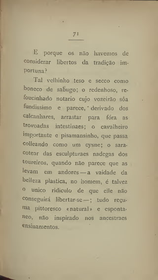 7'
E porque os não havemos de
considerar libertos da tradição im-
portuna?
Tal velhinho teso e secco como
boneco de sabugo; o redenhoso, re*
foucinhádo notário cujo vozeirão sôa
fundíssimo e parece, * derivado dos
calcanhares, arrastar para fóra as
trovoadas intestínaes; o cavalheiro
importante e pisamansinho, que passa
colleando como um cysne; o sara-
cotear das esculpturaes nadegas dos
toureiros, quando não parece que as
levam em andores — a vaidade da
belleza plastica, no homem, é talvez
° único ridículo de que clle não
conseguirá libertarse —; tudo reçu-
pittoresco «natural * e esponta-
»eo, não inspirado nos ancestraes
e
nsinamentos.
 