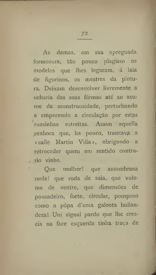 73
As damas, em sua apregoada
formosura, tão pouco plagiam os
modelos que lhes legaram, á laia
de figurinos, os mestres da pintu-
ra. Deixam desenvolver livremente a
ucharia das suas formas até ao acu-
me da monstruosidade, perturbando
e empecendo a circulação por estas
ruasinhas estreitas. Assim aquella
.senhora que, ha pouco, trancava a
«calle Martin Villa s, obrigando a
retroceder quem em sentido contra-
rio vinha.
Que mulher! que assombrosa
mole! que roda de saia, que volu-
me de ventre, que dimensões de
pousadeiro, forte, circular, pomposo
como a pôpa d'uma galeota hollan-
deza! Um signal pardo que lhe cres-
cia na face esquerda tinha traça de
 