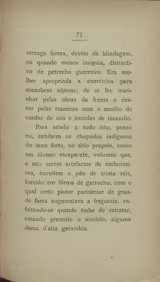 73
verruga ferrea, desvio de blindagem,
ou quando menos insignia, distincti-
ve de petrecho guerreiro. Era mu-
lher apropriada a exercícios para
manobras alpinas; de se lhe mari-
nhar pelas obras da frente e des-
cer pelas trazeiras com o auxilio de
cordas de nós e escadas de incêndio.
Para acudir a tudo isto, penso
eu, exhibem os chupados indígenas
do sexo forte, no sitio proprio, como
em idoneo escaparate, volumes que,
a não serem artefactos de embustei-
ros, excedem o pão de trinta réis,
torcido em forma de garrocho, com o
qual certo pintor parisiense de gran-
de fama augmentava a freguezia, en-
feitando-se quando tinha de retratar,
estando presente o modelo, alguma
dama d'alta gerarchia.
 