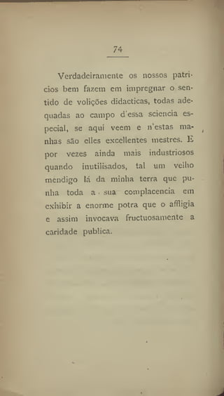 74
Verdadeiramente os nossos patrí-
cios bem fazem em impregnar o sen-
lido de volições didácticas, todas ade-
quadas ao campo d essa sciencia es-
pecial, se aqui vecm e n"estas ma-
nhas são elles exccllentes mestres. E
por vezes ainda mais industriosos
quando inutilisados, tal um velho
mendigo lá da minha terra que pu-
nha toda a sua complacência em
exhibir a enorme potra que o afíligia
e assim invocava fructuosamente a
caridade publica.
 