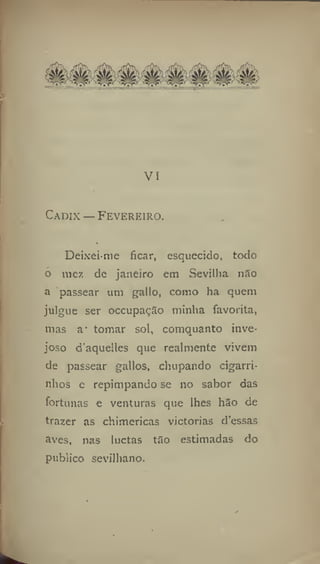 . ■ - . - • . - • . - - . ~
VI
Cadix — Fevereiro.
*
Deixei me ficar, esquecido, todo
o mez de janeiro em Sevilha níSo
a passear utn gallo, como ha quem
julgue ser occupação minha favorita,
mas a' tomar sol, comquanto inve-
joso d'aquelles que realmente vivem
de passear gallos, chupando cigarri-
nhos e repimpando se 110 sabor das
fortunas e venturas que lhes hão de
trazer as chimericas victorias d'essas
aves, nas luctas t3o estimadas do
publico sevilhano.
 