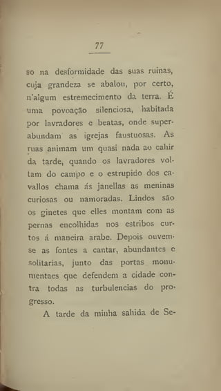 77
so na desformidade das suas ruínas,
cuja grandeza se abalou, por certo,
n'algum estremecimento da terra. É
uma povoação silenciosa, habitada
por lavradores e beatas, onde super-
%
abundam as igrejas faustuosas. As
ruas animam um quasi nada ao cahir
da tarde, quando os lavradores vol-
tam do campo e o estrupido dos ca-
vallos chama ás janellas as meninas
curiosas ou namoradas. Lindos são
os ginetes que elles montam com as
pernas encolhidas nos estribos cur-
tos á maneira arabe. Depois ouvem-
se as fontes a cantar, abundantes e
solitárias, junto das portas monu-
nientaes que defendem a cidade con-
tra todas as turbulências do pro-
gresso.
A tarde da minha sabida de Se-
 