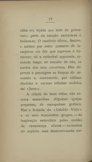 7»
vilha era tépida que nem de prima-
vera; perto da estação cantava-se e
bailava-se. O comboio silvou, festivo,
e metteu por entre pomares de la-
ranjeiras em fiôr que tapavam o ho-
risonte; só a cathedral apparecía, ar-
mando longe, no esmalte do céo, os
cardos dos seus corucheos. Mas de-
pressa a paysagem se limpou do ar-
voredo e, suavemente, por collinas
abatidas e varzeas infinitas ondulou
até «Jerez »,
A cidade do bom vinho não en-
cerra maravilhas. Algumas igrejas
pequenas, de escrupuloso gothico.
Mas a fachada do * Cabildo Viejo»
e os seus truculentos grupos, — de
inspiração naturalista pelos moldes
da renascença allemS — accendem
110 espirito uma desacostumada sur-
 