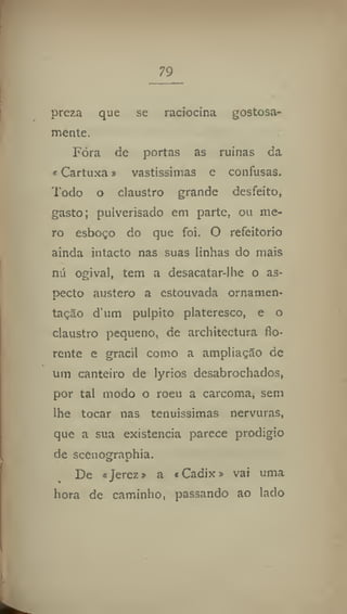 79
preza que se raciocina gostosa-
mente.
Fóra de portas as ruínas da
«Cartuxa s vastíssimas e confusas.
Todo o claustro grande desfeito,
gasto; pulverisado em parte, ou me-
ro esboço do que foi. O refeitório
ainda intacto nas suas linhas do mais
nu ogival, tem a desacatar-lhe o as-
pecto austero a estouvada ornamen-
tação dum púlpito plateresco, e o
claustro pequeno, de architectura flo-
rente e gracil como a ampliação de
um canteiro de lyrios desabrochados,
por tal modo o roeu a carcoma, sem
lhe tocar nas tenuíssimas nervuras,
que a sua existência parece prodígio
de scenographia.
De «Jerez» a «Cadix» vai uma
hora de caminho, passando ao lado
 