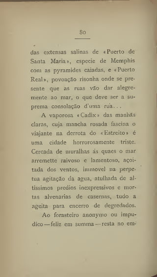 So
das extensas salinas de «Puerto de
Santa Maria», especie de Memphis
com as pyramides caiadas, e «Puerto
Real», povoação risonha onde se pre-
sente que as ruas vão dar alegre-
mente ao mar, o que deve ser a su-
prema consolação d'uma rua. . .
A vaporosa «Cadix» das manhãs
ciaras, cuja mancha rosada fascina o
viajante na derrota do «Estreito» é
uma cidade horrorosamente triste.
Cercada de muralhas ás quaes o mar
arremette raivoso e lamentoso, açoi-
tada dos ventos, imniove) na perpe-
tua agitação da agua, atulhada de al-
tissimos prédios inexpressivos e mor-
tas alvenarias de casernas, tudo a
ageita para encerro de degredados.
Ao forasteiro anonymo ou impu-
dico— feliz em summa — resta no em-
 