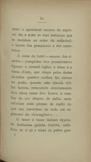 Si
tanto o apreciável recurso de explo-
rar dia e noite as ruas tortuosas que
se enredam ao redor da cathedral:
o bairro dos pescadores e das mere-
trizes.
A mesa do hotel — recurso dos tí-
midos— pompeiam tres proeminentes
figuras: o coronel inglez, o tenor e a
dama deste, que chupa pelos dedos
afuzados quantos molhos lhe cahem
no prato, quando não ejacula tril-
los ferinos, remexendo circularmente
dois olhos como dois busios, á som-
bra do seu chapéu de palha, onde
esfuziam mais pennas de capão do
que nas barretinas de todo uni re-
gimento de «bersaglieri». ..
O tenor é tenor italiano typíco,
do fortíssima grenha luzente, satis-
feitio de si só e triste da pobre gen-
 