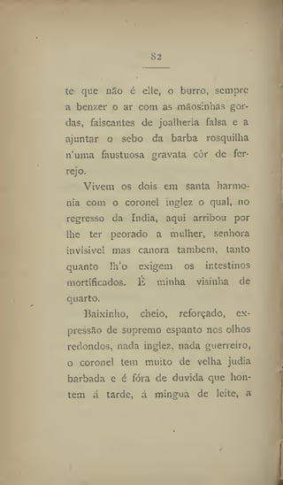 82
te que ri3o é elle, o burro, sempre
a benzer o ar com as mSosinhas gor-
das, faiscantes de joalheria falsa e a
ajuntar o sebo da barba rosquilha
numa faustuosa gravata cor de fer-
rejo.
Vivem os dois em santa harmo-
nia com o coronel inglez o qual, no
regresso da índia, aqui arribou por
lhe ter peorado a mulher, senhora
invisível mas canora também, tanto
quanto lh'o exigem os intestinos
mortificados. É minha visinha de
quarto.
Baixinho, cheio, reforçado, ex-
pressão de supremo espanto nos olhos
redondos, nada inglez, nada guerreiro,
o coronel tem muito de velha judia
barbada e é fóra de duvida que hon-
tem á tarde, á mingua de leite, a
 