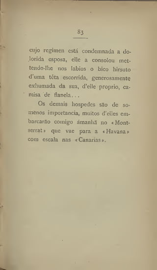 S3
cujo regimen está condemnada a do-
lorida esposa, elle a consolou met-
tendo-lhe nos lábios o bico hirsuto
duma têta escorrida, generosamente
exhumada da sua, d'ellc proprio, ca-
misa de flanela. . .
Os demais hospedes são de so-
menos importância, muitos d'elles em-
barcarão comigo amanhã 110 «Mont-
serrat» que vae para a cHavana»
com escala nas c Canarias».
 