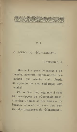 1
VII
A BORDO DO «MONTSEKRAT»
f JHrr
-,
Fevereiro, 8,
Merecerá a pena de narrar a pe-
quenina aventura, legitimamente hes-
panhola, que insufílou certa alegria
ao episodio do meu embarque, esta
manha ?
Foi o caso que, seguindo á risca
as prescripções da «Compafiía trans-
atlântica j, tomei ás dez horas o re-
bocador atracado ao caes para ser-
viço dos passageiros do «Moutserrat».
 