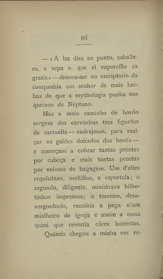 86
— «A las diez en punto, Caballe-
ro, e sepa v. que el vaporcillo es
gratis»_ dissera-me ao escriptorio da
companhia um senhor de mais bar-
bas do que a mythologia punha nos
queixos de Neptuno,
Mas a meio caminho de bordo
surgem das carvoeiras tres figurões
de zarzuella—andrajosos, para real-
çar os galões doirados dos bonés —
e começam a cobrar tantas pccetas
por cabeça e mais tantas pccetas
por volume de bagagem. Um d'elles
requisitava, mellifluo, a espórtula; o
segundo, diligente, ministrava bilhe-
tinhos impressos; o terceiro, desa-
vergonhado, recolhia a paga n um
mialhciro de igreja e assim a coisa
quasi que revestia cores honestas.
Quando chegou a minha vez re-
 