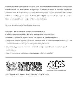 O Fórum Estadual de Trabalhadores do SUAS é um fórum permanente de representação das trabalhadoras e dos

trabalhadores em suas diversas formas de organização. É, também, um espaço de articulação e deliberação

política em defesa do SUAS e de discussão democrática sobre questões pautadas tanto no Fórum Nacional dos

Trabalhadores do SUAS, quanto no Conselho Nacional, Conselho Estadual e Conselhos Municipais de Assistência

Social, no sentido de defender a posição do Fórum nessas instituições.



Dentre os vários objetivos do Fórum Estadual, destacamos:



• Constituir e fazer-se representar na Mesa Estadual de Negociação

• Articular e participar nas negociações por um plano de cargos, carreiras e salários

• Fomentar o surgimento de Fóruns Municipais e/ou Regionais de Trabalhadores do SUAS

• Articular com os Fóruns Regionais e Municipais dos Trabalhadores do Sistema Único de Assistência Social e com

  os demais fóruns de assistência para construção de uma agenda comum

• Propor estratégias de acompanhamento e controle da execução das políticas estaduais e municipais de

 assistência social

• Lutar por mais recursos públicos para a capacitação dos trabalhadores do SUAS




                                                                       CONSELHO REGIONAL DE SERVIÇO SOCIAL DE MINAS GERAIS
  GESTÃO 2011 - 2014



Comissão de Políticas Públicas, Defesa de Direitos e Controle Social
 