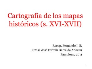 1
Cartografía de los mapas
históricos (s. XVI-XVII)
Recop. Fernando I. B.
Revisa José Fermín Garralda Arizcun
Pamplona, 2011
 