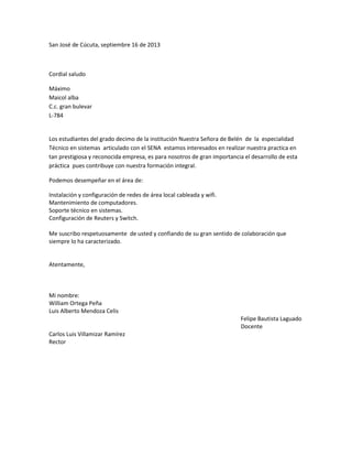 San José de Cúcuta, septiembre 16 de 2013
Cordial saludo
Máximo
Maicol alba
C.c. gran bulevar
L-784
Los estudiantes del grado decimo de la institución Nuestra Señora de Belén de la especialidad
Técnico en sistemas articulado con el SENA estamos interesados en realizar nuestra practica en
tan prestigiosa y reconocida empresa, es para nosotros de gran importancia el desarrollo de esta
práctica pues contribuye con nuestra formación integral.
Podemos desempeñar en el área de:
Instalación y configuración de redes de área local cableada y wifi.
Mantenimiento de computadores.
Soporte técnico en sistemas.
Configuración de Reuters y Switch.
Me suscribo respetuosamente de usted y confiando de su gran sentido de colaboración que
siempre lo ha caracterizado.
Atentamente,
Mi nombre:
William Ortega Peña
Luis Alberto Mendoza Celis
Felipe Bautista Laguado
Docente
Carlos Luis Villamizar Ramírez
Rector
 