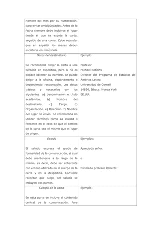 nombre del mes por su numeración,
para evitar ambigüedades. Antes de la
fecha siempre debe incluirse el lugar
desde el que se expide la carta,
seguido de una coma. Cabe recordar
que en español los meses deben
escribirse en minúscula.
Datos del destinatario
Se recomienda dirigir la carta a una
persona en específico, pero si no es
posible obtener su nombre, se puede
dirigir a la oficina, departamento o
dependencia responsable. Los datos
básicos y necesarios son los
siguientes: a) denominación o título
académico. b) Nombre del
destinatario. c) Cargo. d)
Organización. e) Dirección. f) Nombre
del lugar de envío. Se recomienda no
utilizar términos como La ciudad o
Presente en el caso de que el destino
de la carta sea el mismo que el lugar
de origen.
Ejemplo:
Profesor
Michael Roberts
Director del Programa de Estudios de
América Latina
Universidad de Cornell
14850, Ithaca, Nueva York
EE.UU.
Saludo
El saludo expresa el grado de
formalidad de la comunicación, el cual
debe mantenerse a lo largo de la
misma, es decir, debe ser coherente
con el tono utilizado en el cuerpo de la
carta y en la despedida. Conviene
recordar que luego del saludo se
incluyen dos puntos.
Ejemplos:
Apreciado señor:
o
Estimado profesor Roberts:
Cuerpo de la carta
En esta parte se incluye el contenido
central de la comunicación. Para
Ejemplo:
 
