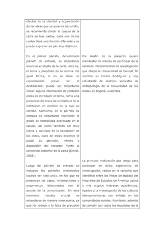 efectos de la claridad y organización
de las ideas que se quieren transmitir,
se recomienda dividir el cuerpo de la
carta en tres partes, cada una de las
cuales tiene una función diferente y se
puede expresar en párrafos distintos.
En el primer párrafo, denominado
párrafo de entrada, es importante
enunciar el objeto de la carta, esto es,
el tema y propósito de la misma. De
igual forma, si no se tiene un
conocimiento previo con el
destinatario, puede ser importante
incluir alguna información de contexto
antes de introducir el tema, como una
presentación breve de sí mismo o de la
institución en nombre de la cual se
escribe. Asimismo, en el párrafo de
entrada es importante mantener el
grado de formalidad expresado en el
saludo, así como también ser muy
claros y concisos en la exposición de
las ideas, pues de estas depende el
grado de atención, interés y
disposición del receptor frente al
contenido posterior de la carta (Dintel,
2005).
Luego del párrafo de entrada se
incluyen los párrafos intermedios
(puede ser solo uno), en los que se
presentan los datos, informaciones o
argumentos relacionados con el
asunto de la comunicación. En este
momento resulta crucial no
extenderse de manera innecesaria, ya
que los rodeos y la falta de precisión
Por medio de la presente quiero
manifestar mi interés de participar de la
estancia intersemestral de investigación
que ofrece la Universidad de Cornell. Mi
nombre es Carlos Rodríguez y soy
estudiante de séptimo semestre de
Antropología de la Universidad de los
Andes de Bogotá, Colombia.
La principal motivación que tengo para
participar de dicha experiencia de
investigación, radica en la cercanía que
identifico entre las líneas de trabajo del
Programa de Estudios de América Latina
y mis propios intereses académicos,
ligados a la investigación de las culturas
latinoamericanas con énfasis en las
comunidades rurales. Asimismo, además
de cumplir con todos los requisitos de la
 
