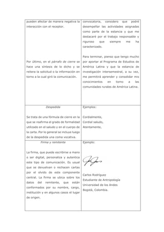 pueden afectar de manera negativa la
interacción con el receptor.
Por último, en el párrafo de cierre se
hace una síntesis de lo dicho y se
reitera la solicitud o la información en
torno a la cual giró la comunicación.
convocatoria, considero que podré
desempeñar las actividades asignadas
como parte de la estancia y que me
destacaré por el trabajo responsable y
riguroso que siempre me ha
caracterizado.
Para terminar, pienso que tengo mucho
por aportar al Programa de Estudios de
América Latina y que la estancia de
investigación intersemestral, a su vez,
me permitirá aprender y consolidar mis
conocimientos en torno a las
comunidades rurales de América Latina.
Despedida
Se trata de una fórmula de cierre en la
que se reafirma el grado de formalidad
utilizado en el saludo y en el cuerpo de
la carta. Por lo general se incluye luego
de la despedida una coma vocativa.
Ejemplos:
Cordialmente,
Cordial saludo,
Atentamente,
Firma y remitente
La firma, que puede escribirse a mano
o ser digital, personaliza y autentica
este tipo de comunicación. Es usual
que se devuelvan o rechacen cartas
por el olvido de este componente
central. La firma se ubica sobre los
datos del remitente, que están
conformados por su nombre, cargo,
institución y en algunos casos el lugar
de origen.
Ejemplo:
Carlos Rodríguez
Estudiante de Antropología
Universidad de los Andes
Bogotá, Colombia.
 