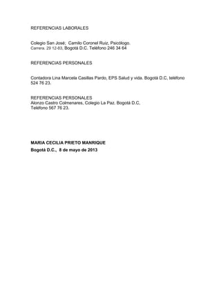 REFERENCIAS LABORALES

Colegio San José; Camilo Coronel Ruiz, Psicólogo.
Carrera. 29 12-83, Bogotá D.C. Teléfono 246 34 64

REFERENCIAS PERSONALES

Contadora Lina Marcela Casillas Pardo, EPS Salud y vida. Bogotá D.C, teléfono
524 76 23.

REFERENCIAS PERSONALES
Alonzo Castro Colmenares, Colegio La Paz. Bogotá D.C,
Teléfono 567 76 23.

MARIA CECILIA PRIETO MANRIQUE
Bogotá D.C., 8 de mayo de 2013

 
