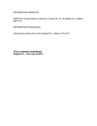REFERENCIAS LABORALES
SAETA S.A Cristian Salazar, Supervisor. Carrera 30 20 -19, Bogotá D.C., teléfono
560 63 21
REFERENCIAS PERSONALES
Gerente Diana María Ríos, Éxito. Bogotá D.C., teléfono 574 76 23

STELLA HEREDIA RODRIGUEZ
Bogotá D.C., 8 de mayo de 2013

 