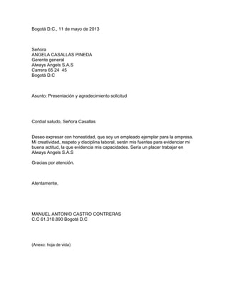 Bogotá D.C., 11 de mayo de 2013

Señora
ANGELA CASALLAS PINEDA
Gerente general
Always Angels S.A.S
Carrera 65 24 45
Bogotá D.C

Asunto: Presentación y agradecimiento solicitud

Cordial saludo, Señora Casallas

Deseo expresar con honestidad, que soy un empleado ejemplar para la empresa.
Mi creatividad, respeto y disciplina laboral, serán mis fuentes para evidenciar mi
buena actitud, la que evidencia mis capacidades. Sería un placer trabajar en
Always Angels S.A.S
Gracias por atención.

Atentamente,

MANUEL ANTONIO CASTRO CONTRERAS
C.C 61.310.890 Bogotá D.C

(Anexo: hoja de vida)

 