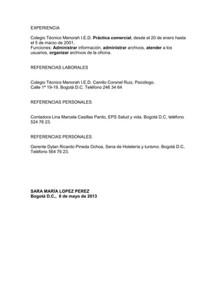 EXPERIENCIA
Colegio Técnico Menorah I.E.D. Práctica comercial, desde el 20 de enero hasta
el 5 de marzo de 2001.
Funciones: Administrar información, administrar archivos, atender a los
usuarios, organizar archivos de la oficina.

REFERENCIAS LABORALES

Colegio Técnico Menorah I.E.D. Camilo Coronel Ruiz, Psicólogo.
Calle 1ª 19-19, Bogotá D.C. Teléfono 246 34 64

REFERENCIAS PERSONALES

Contadora Lina Marcela Casillas Pardo, EPS Salud y vida. Bogotá D.C, teléfono
524 76 23.

REFERENCIAS PERSONALES
Gerente Dylan Ricardo Pineda Ochoa, Sena de Hotelería y turismo. Bogotá D.C,
Teléfono 564 76 23.

SARA MARÍA LOPEZ PEREZ
Bogotá D.C., 8 de mayo de 2013

 