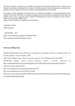 Não somos ingênuos, e sabemos que a realidade que nos espera nos presídios gaúchos é triste, violenta e cruel,
contudo nosso desejo de mudança fará com que, no mínimo, possamos iniciar as mudanças de assistência aos
apenados que hoje padecem, em todos os sentidos, nas penitenciárias do nosso Estado.
Por conhecer a prática igualitária do atual governo e seu empenho em melhorar o sistema penitenciário do Rio
Grande do Sul é que solicitamos, em caráter de urgência, que seja efetivada as nomeações dos aprovados em
cadastro reserva para o cargo de Técnico Superior Penitenciário nas áreas de Psicologia, Serviço Social e
Direito do concurso da SUSEPE 2012.
Segue, em anexo, dados que respaldam nossa solicitação.
Aguardamos retorno.
Atenciosamente,
– TSP SUSEPE – 2012
https://www.facebook.com/groups/331068450353699/
http://excedentessusepe2012.blogspot.com.br/
Referências Bibliográficas
AQUINO, Rubim Santos Leão. História das sociedades: das sociedades modernas às sociedades atuais. 32ª
ed., Rio de Janeiro: Ao Livro Técnico, 1995.
FOUCAULT, Michel. Vigiar e Punir: Nascimento da prisão. 36ª ed. Petrópolis, RJ: Vozes, 2009.
PRUDENTE, Neemias. Sistema Prisional Brasileiro: Desafios e Soluções. Disponível em
http://atualidadesdodireito.com.br/neemiasprudente/2013/03/06/sistema-prisional-brasileiro-desafios-e-
solucoes/ em 26 de agosto de 2013.
http://www.susepe.rs.gov.br/conteudo.php?cod_menu=39
http://www.planalto.gov.br/ccivil_03/leis/l7210.htm
http://www.susepe.rs.gov.br/upload/1348859774_Edital%20de%20Encerramento%20com%20a%20homolog
acao%20resultados%20finais.pdf
 
