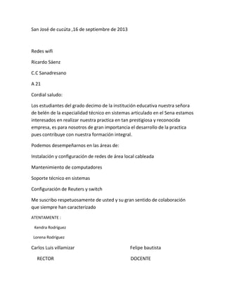 San José de cucúta ,16 de septiembre de 2013
Redes wifi
Ricardo Sáenz
C.C Sanadresano
A 21
Cordial saludo:
Los estudiantes del grado decimo de la institución educativa nuestra señora
de belén de la especialidad técnico en sistemas articulado en el Sena estamos
interesados en realizar nuestra practica en tan prestigiosa y reconocida
empresa, es para nosotros de gran importancia el desarrollo de la practica
pues contribuye con nuestra formación integral.
Podemos desempeñarnos en las áreas de:
Instalación y configuración de redes de área local cableada
Mantenimiento de computadores
Soporte técnico en sistemas
Configuración de Reuters y switch
Me suscribo respetuosamente de usted y su gran sentido de colaboración
que siempre han caracterizado
ATENTAMENTE :
Kendra Rodríguez
Lorena Rodríguez
Carlos Luis villamizar Felipe bautista
RECTOR DOCENTE
 