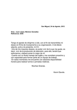 San Miguel, 24 de Agosto, 2012


Sres.: Juan López; Mariano González
Referencia: 2636




Tengo el agrado de dirigirme a Uds. con el fin de transmitirles mi
deseo en firme de incorporarme a su organización. A tal efecto
adjunto, junto a la presente, mi CV.
 Uno de mis mayores deseos, es poder vivir de lo que me gusta, es
decir, vivir de la producción de televisión, para ello, tendré que
esforzarme y deberé poner lo mejor de mi.
 Cuento con un fluido manejo del inglés y me considero proactivo y
con capacidad para formar parte de un equipo de trabajo.
 En estos momentos me encuentro con absoluta disponibilidad
horaria para realizar turnos o jornadas rotativas.

                          Muchas Gracias.


                                                     Kevin Davola.
 